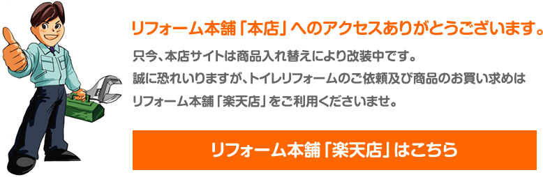 リフォーム本舗「本店」へのアクセスありがとうございます。只今、本店サイトは商品入れ替えにより改装中です。誠に恐れいりますが、トイレリフォームのご依頼及び商品のお買い求めはリフォーム本舗「楽天店」をご利用くださいませ。